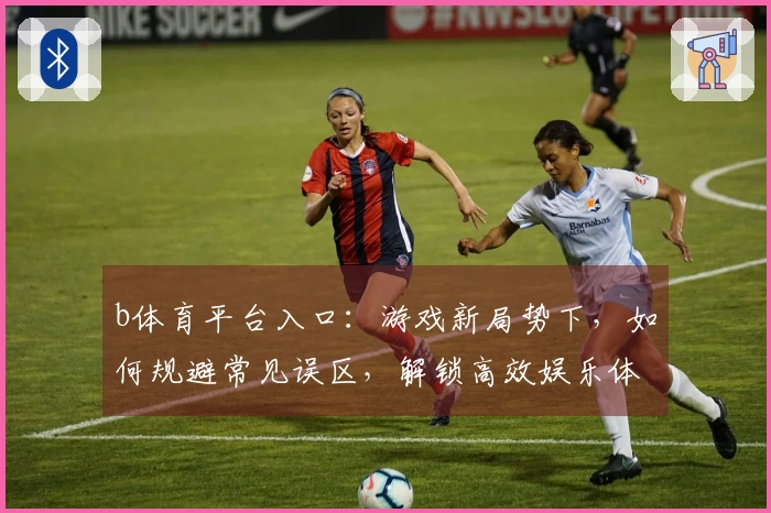 b体育平台入口:游戏新局势下,如何规避常见误区,解锁高效娱乐体验