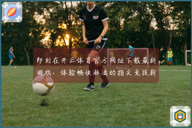 即刻在开云体育官方网址下载最新游戏，体验畅快淋漓的指尖竞技新乐趣