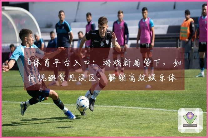 b体育平台入口：游戏新局势下，如何规避常见误区，解锁高效娱乐体验