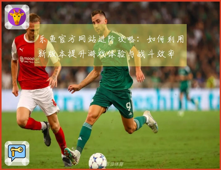 乐鱼官方网站进阶攻略：如何利用新版本提升游戏体验与战斗效率